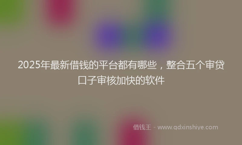 2025年最新借钱的平台都有哪些，整合五个审贷口子审核加快的软件