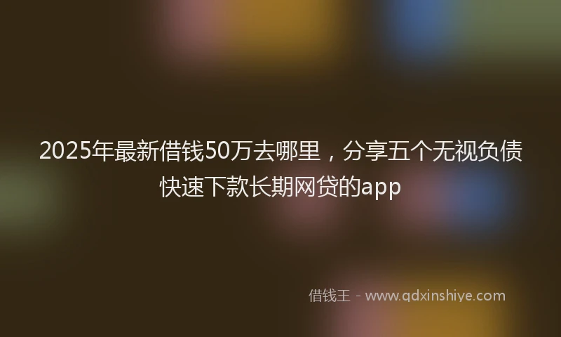 2025年最新借钱50万去哪里，分享五个无视负债快速下款长期网贷的app