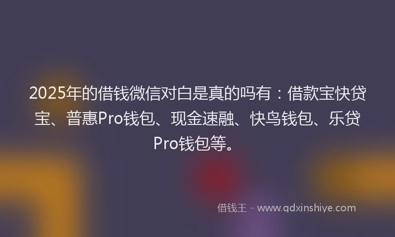 2025年的借钱微信对白是真的吗有：借款宝快贷宝、普惠Pro钱包、现金速融、快鸟钱包、乐贷Pro钱包等。