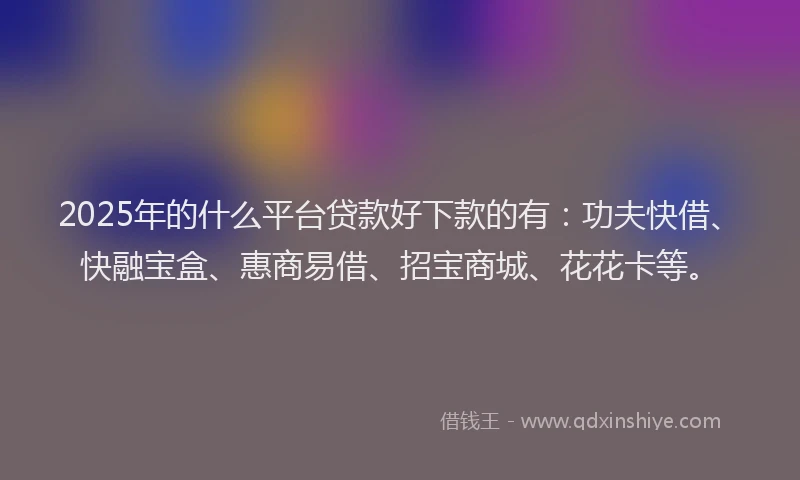 2025年的什么平台贷款好下款的有：功夫快借、快融宝盒、惠商易借、招宝商城、花花卡等。