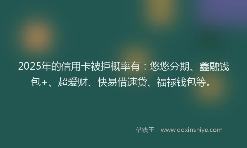 2025年的信用卡被拒概率有：悠悠分期、鑫融钱包+、超爱财、快易借速贷、福禄钱包等。
