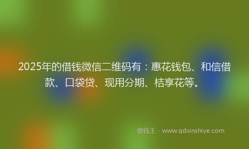 2025年的借钱微信二维码有：惠花钱包、和信借款、口袋贷、现用分期、桔享花等。