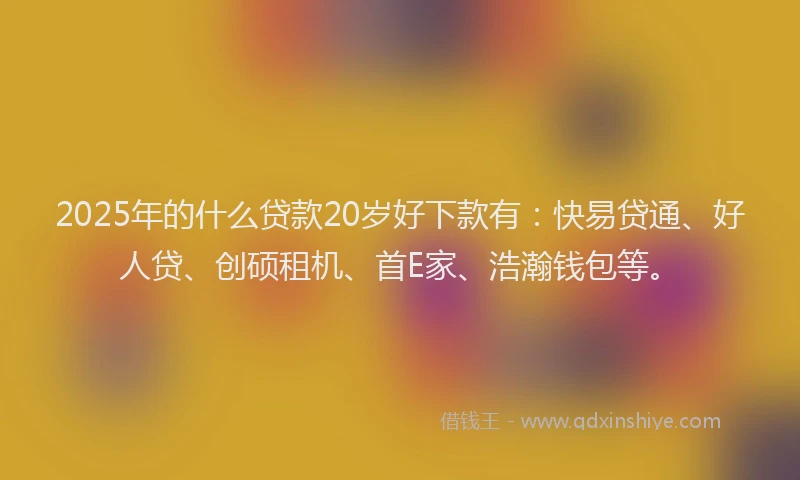 2025年的什么贷款20岁好下款有：快易贷通、好人贷、创硕租机、首E家、浩瀚钱包等。