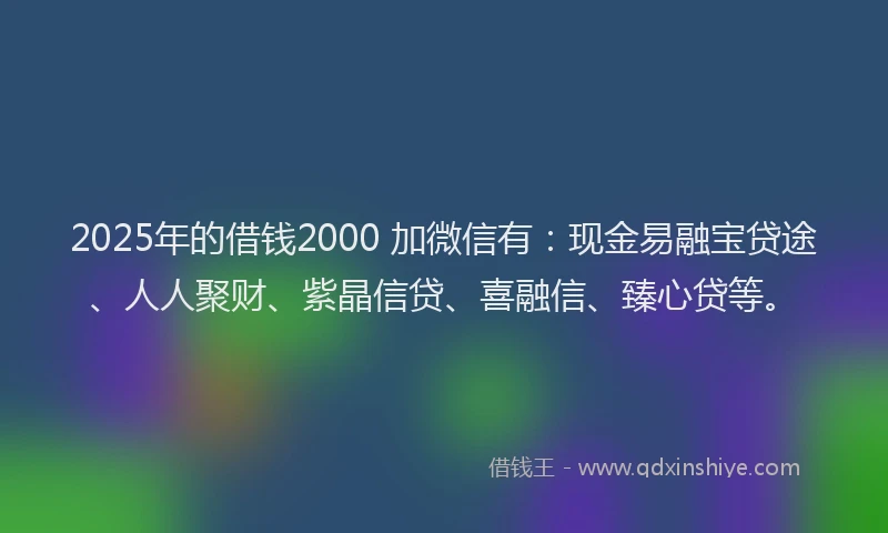 2025年的借钱2000 加微信有：现金易融宝贷途、人人聚财、紫晶信贷、喜融信、臻心贷等。