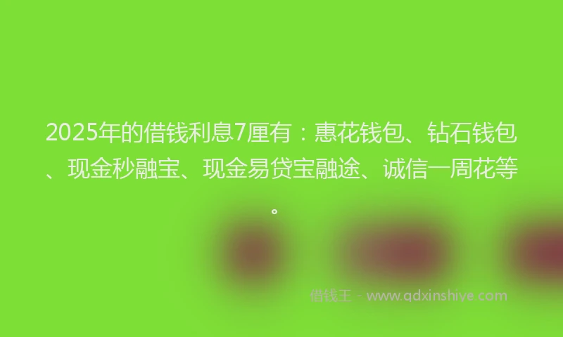 2025年的借钱利息7厘有：惠花钱包、钻石钱包、现金秒融宝、现金易贷宝融途、诚信一周花等。