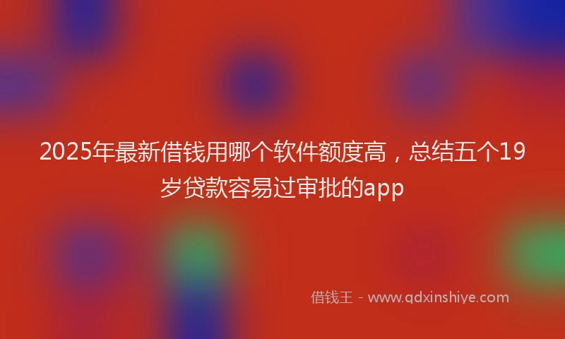 2025年最新借钱用哪个软件额度高，总结五个19岁贷款容易过审批的app