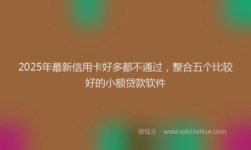 2025年最新信用卡好多都不通过，整合五个比较好的小额贷款软件