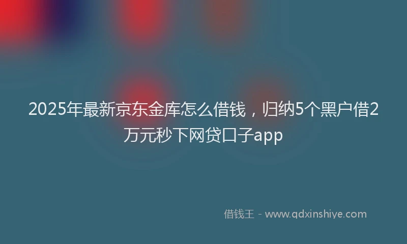 2025年最新京东金库怎么借钱，归纳5个黑户借2万元秒下网贷口子app