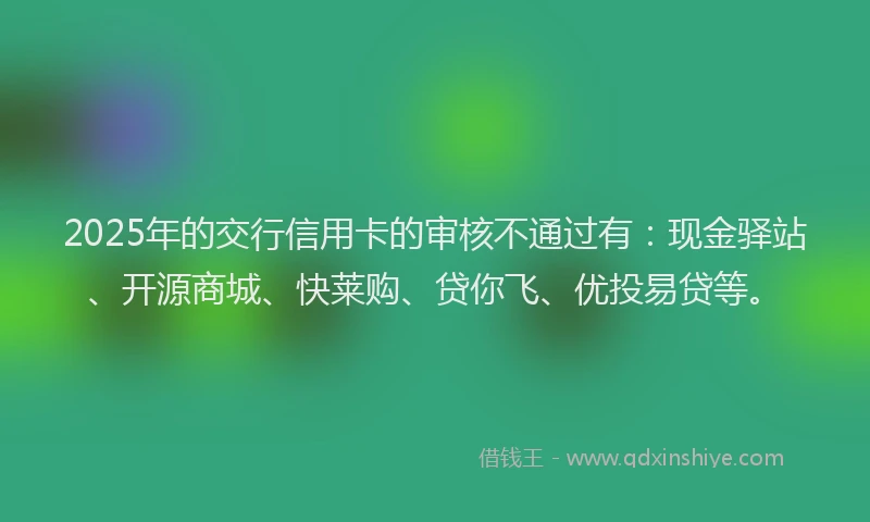 2025年的交行信用卡的审核不通过有：现金驿站、开源商城、快莱购、贷你飞、优投易贷等。