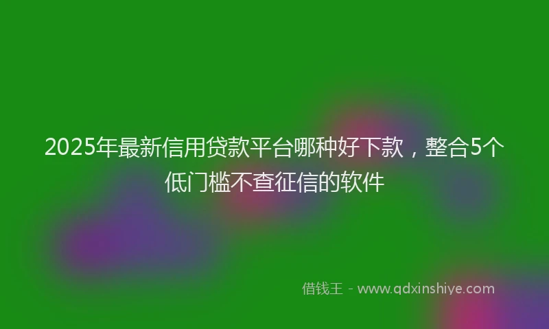 2025年最新信用贷款平台哪种好下款，整合5个低门槛不查征信的软件
