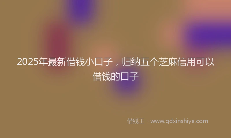 2025年最新借钱小口子，归纳五个芝麻信用可以借钱的口子