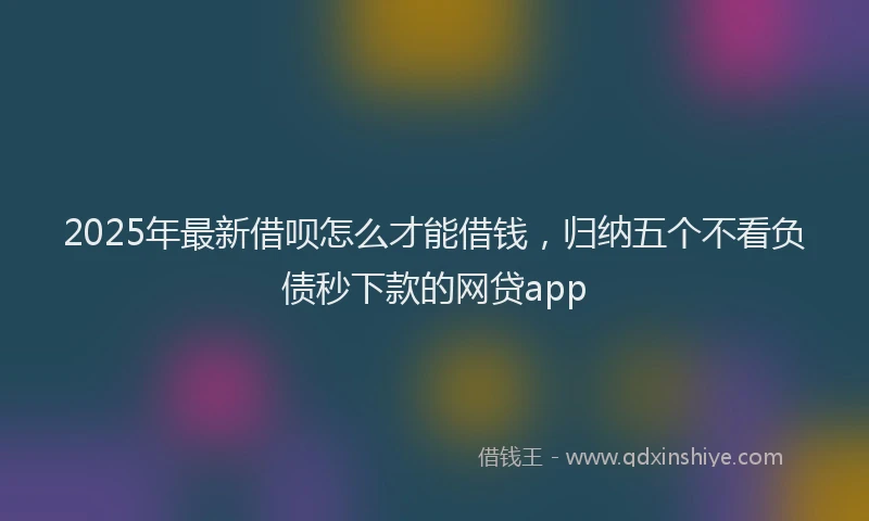 2025年最新借呗怎么才能借钱，归纳五个不看负债秒下款的网贷app