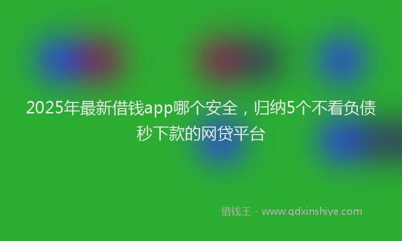 2025年最新借钱app哪个安全，归纳5个不看负债秒下款的网贷平台