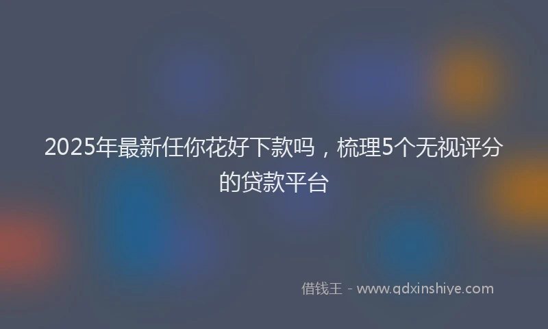 2025年最新任你花好下款吗，梳理5个无视评分的贷款平台