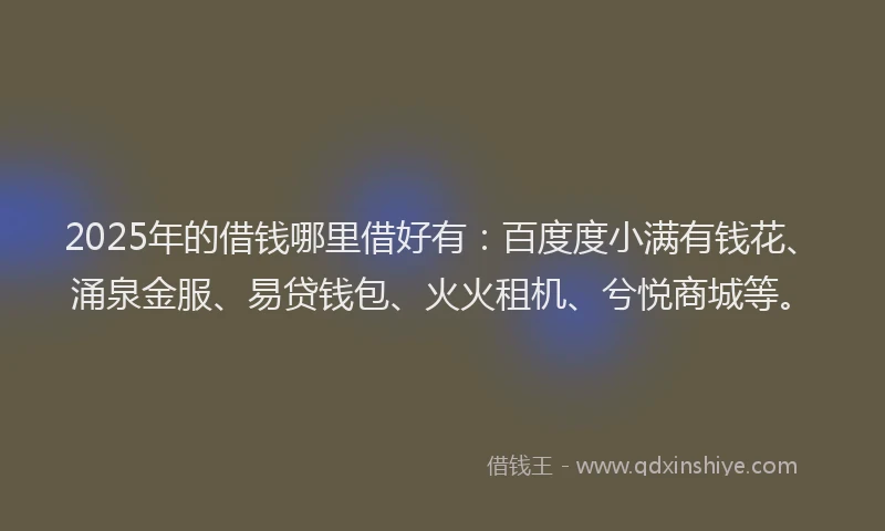 2025年的借钱哪里借好有：百度度小满有钱花、涌泉金服、易贷钱包、火火租机、兮悦商城等。
