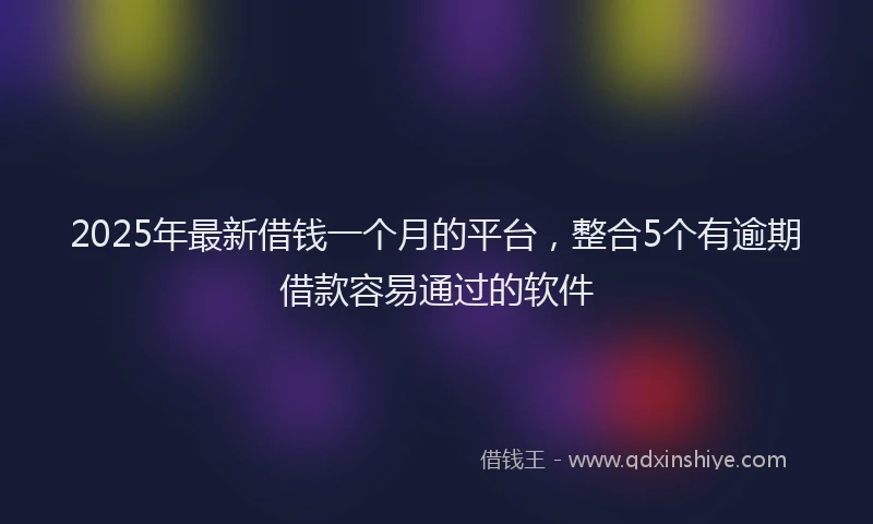 2025年最新借钱一个月的平台，整合5个有逾期借款容易通过的软件