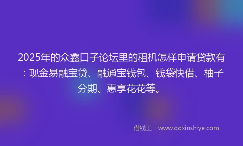 2025年的众鑫口子论坛里的租机怎样申请贷款有：现金易融宝贷、融通宝钱包、钱袋快借、柚子分期、惠享花花等。