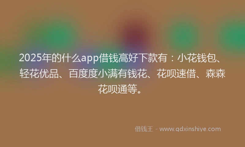 2025年的什么app借钱高好下款有：小花钱包、轻花优品、百度度小满有钱花、花呗速借、森森花呗通等。