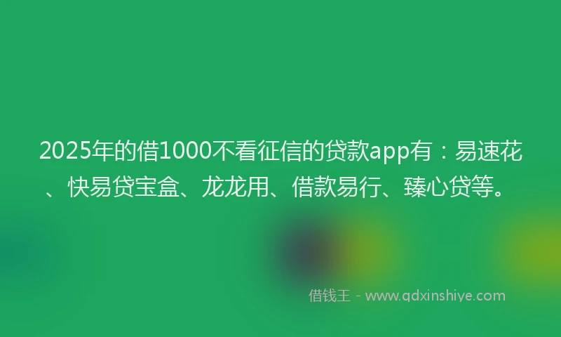 2025年的借1000不看征信的贷款app有：易速花、快易贷宝盒、龙龙用、借款易行、臻心贷等。