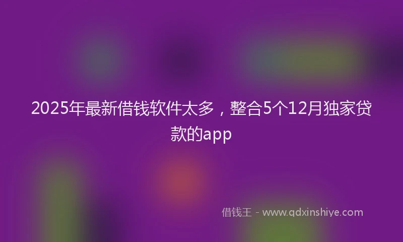 2025年最新借钱软件太多，整合5个12月独家贷款的app