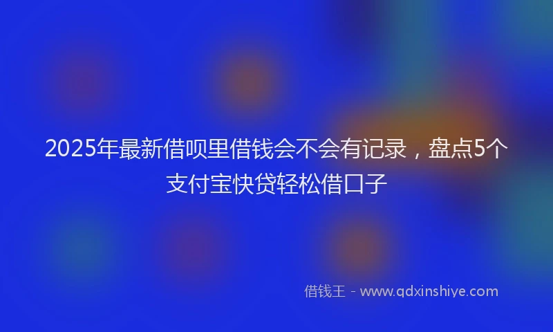 2025年最新借呗里借钱会不会有记录，盘点5个支付宝快贷轻松借口子