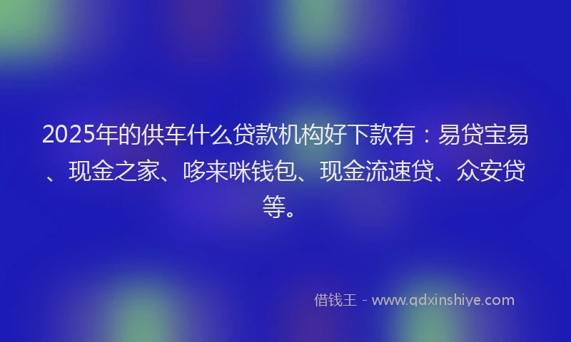 2025年的供车什么贷款机构好下款有：易贷宝易、现金之家、哆来咪钱包、现金流速贷、众安贷等。
