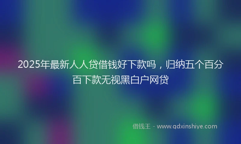 2025年最新人人贷借钱好下款吗，归纳五个百分百下款无视黑白户网贷