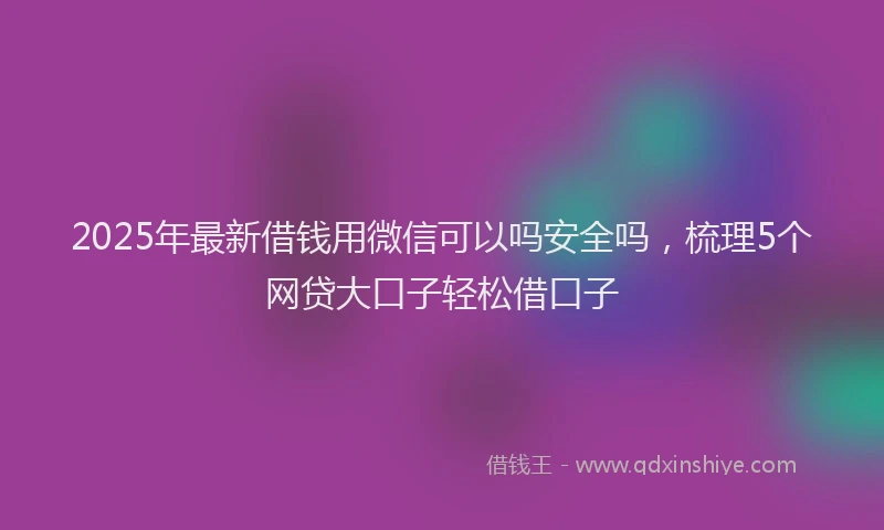 2025年最新借钱用微信可以吗安全吗，梳理5个网贷大口子轻松借口子
