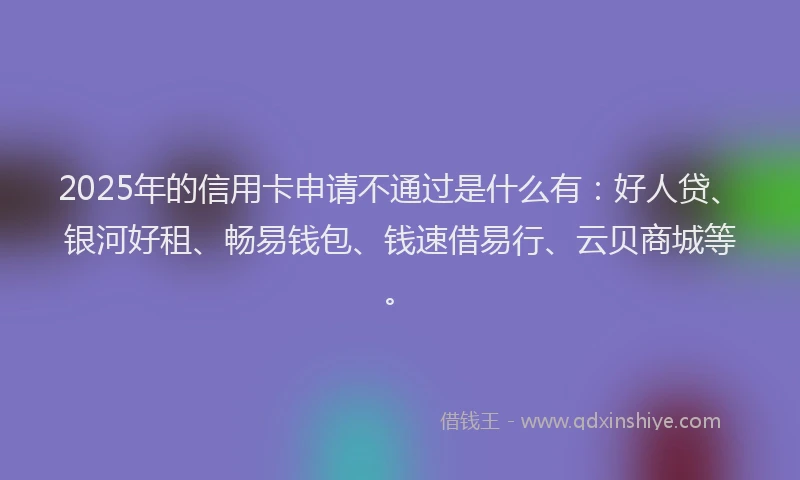 2025年的信用卡申请不通过是什么有：好人贷、银河好租、畅易钱包、钱速借易行、云贝商城等。