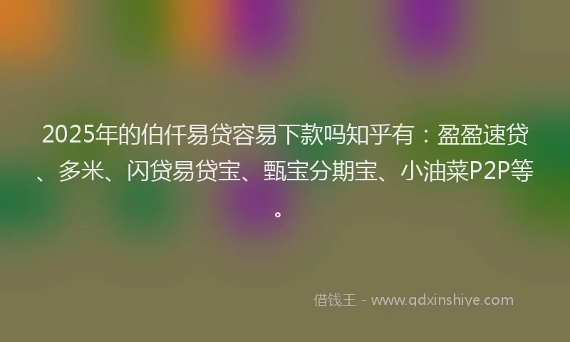 2025年的伯仟易贷容易下款吗知乎有：盈盈速贷、多米、闪贷易贷宝、甄宝分期宝、小油菜P2P等。