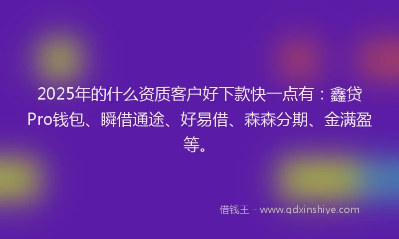 2025年的什么资质客户好下款快一点有：鑫贷Pro钱包、瞬借通途、好易借、森森分期、金满盈等。