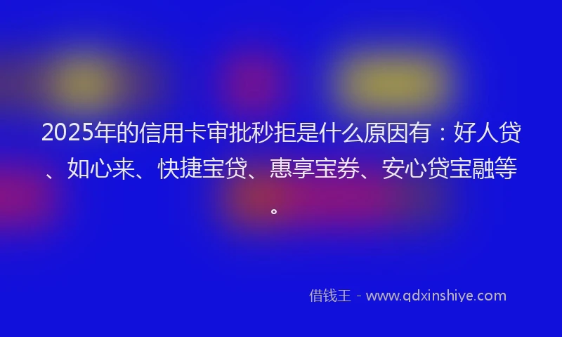 2025年的信用卡审批秒拒是什么原因有：好人贷、如心来、快捷宝贷、惠享宝券、安心贷宝融等。