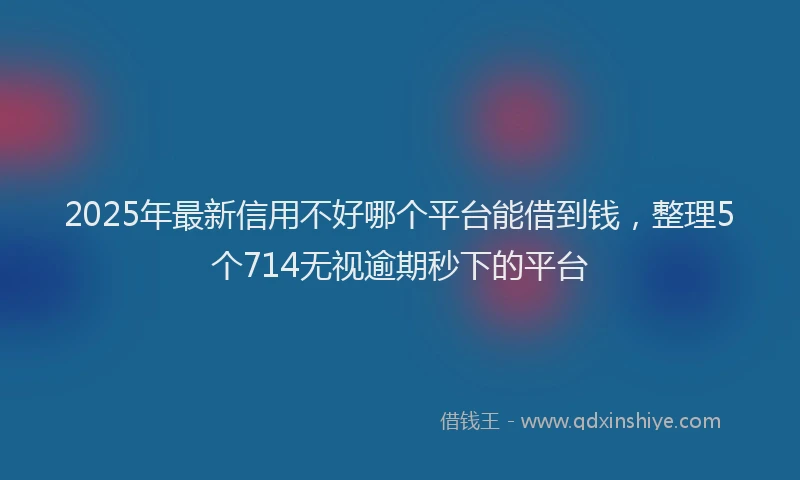 2025年最新信用不好哪个平台能借到钱，整理5个714无视逾期秒下的平台