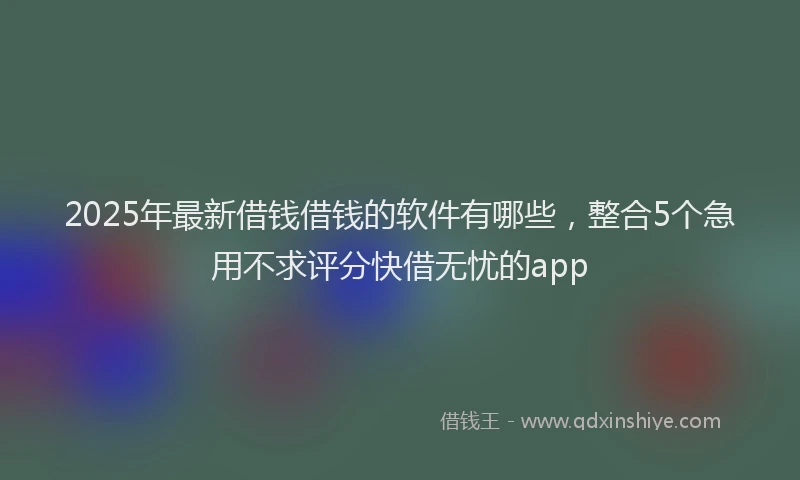 2025年最新借钱借钱的软件有哪些，整合5个急用不求评分快借无忧的app