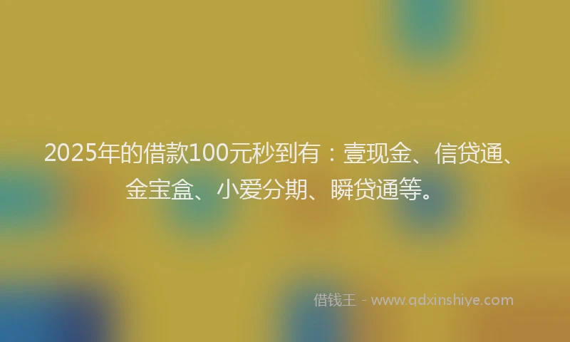 2025年的借款100元秒到有：壹现金、信贷通、金宝盒、小爱分期、瞬贷通等。
