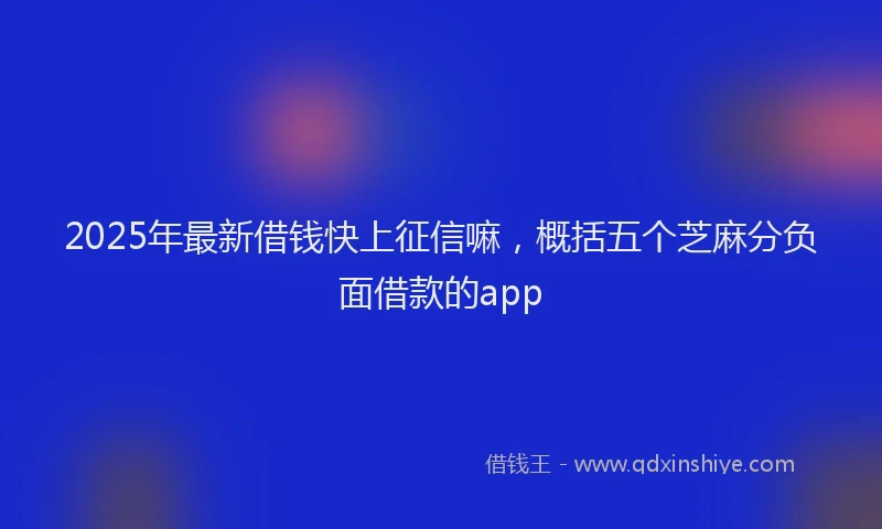 2025年最新借钱快上征信嘛，概括五个芝麻分负面借款的app
