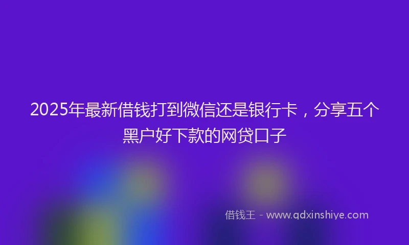 2025年最新借钱打到微信还是银行卡，分享五个黑户好下款的网贷口子