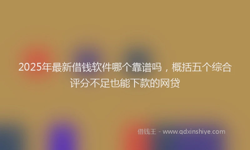 2025年最新借钱软件哪个靠谱吗，概括五个综合评分不足也能下款的网贷