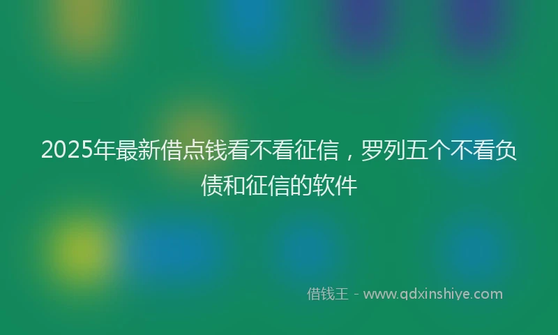 2025年最新借点钱看不看征信，罗列五个不看负债和征信的软件
