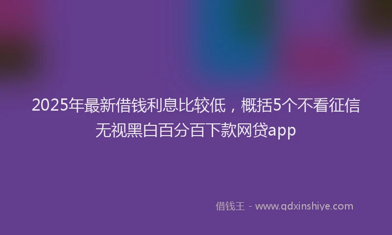 2025年最新借钱利息比较低，概括5个不看征信无视黑白百分百下款网贷app