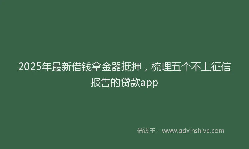 2025年最新借钱拿金器抵押，梳理五个不上征信报告的贷款app
