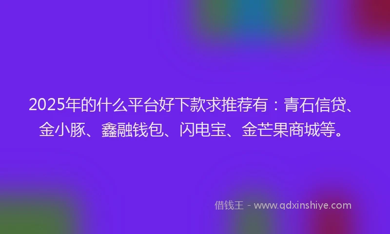 2025年的什么平台好下款求推荐有：青石信贷、金小豚、鑫融钱包、闪电宝、金芒果商城等。