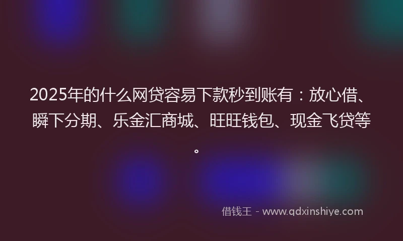 2025年的什么网贷容易下款秒到账有：放心借、瞬下分期、乐金汇商城、旺旺钱包、现金飞贷等。
