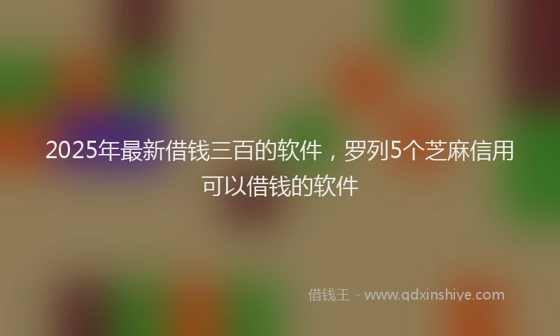 2025年最新借钱三百的软件，罗列5个芝麻信用可以借钱的软件
