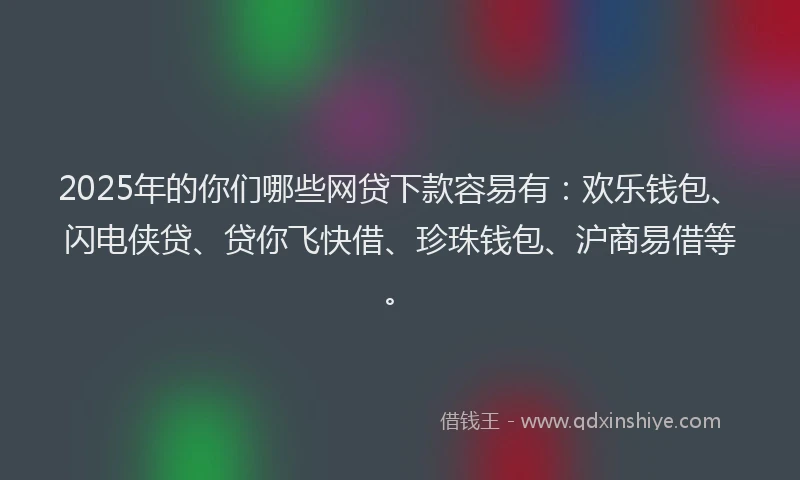 2025年的你们哪些网贷下款容易有：欢乐钱包、闪电侠贷、贷你飞快借、珍珠钱包、沪商易借等。