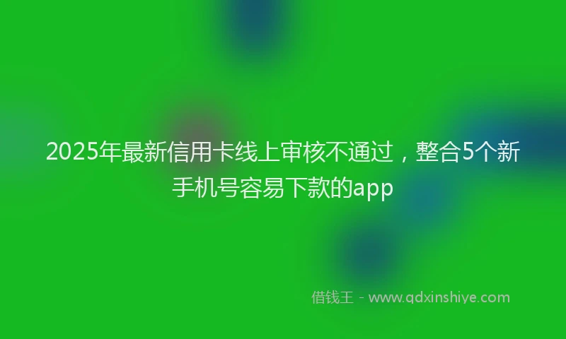 2025年最新信用卡线上审核不通过，整合5个新手机号容易下款的app