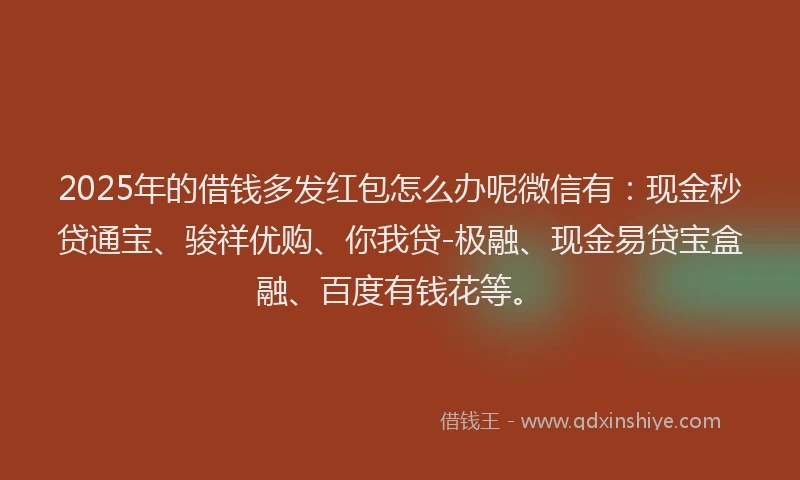 2025年的借钱多发红包怎么办呢微信有：现金秒贷通宝、骏祥优购、你我贷-极融、现金易贷宝盒融、百度有钱花等。