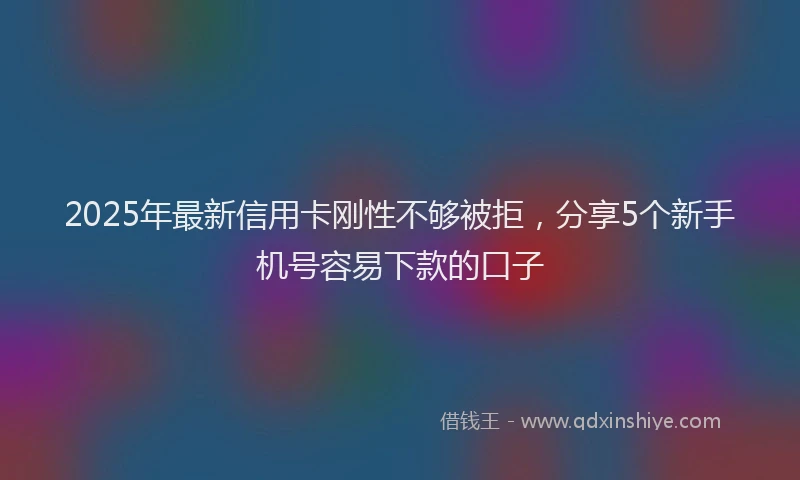 2025年最新信用卡刚性不够被拒，分享5个新手机号容易下款的口子