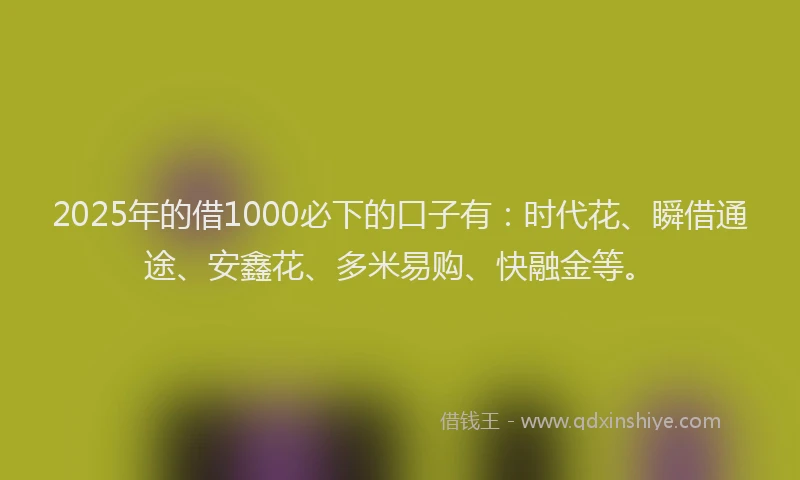 2025年的借1000必下的口子有：时代花、瞬借通途、安鑫花、多米易购、快融金等。