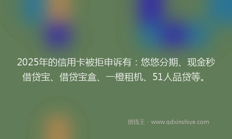 2025年的信用卡被拒申诉有：悠悠分期、现金秒借贷宝、借贷宝盒、一橙租机、51人品贷等。